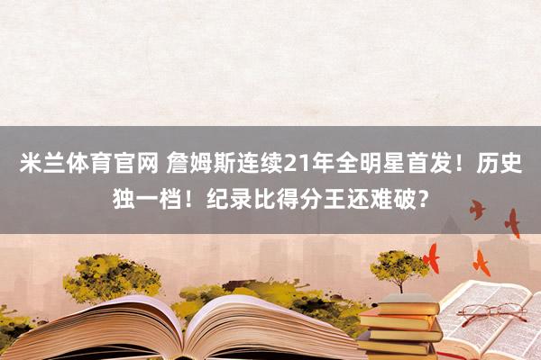 米兰体育官网 詹姆斯连续21年全明星首发！历史独一档！纪录比得分王还难破？