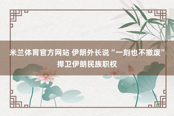 米兰体育官方网站 伊朗外长说“一刻也不撤废”捍卫伊朗民族职权