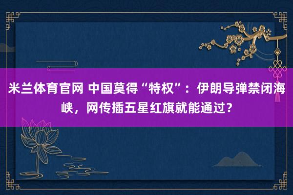米兰体育官网 中国莫得“特权”：伊朗导弹禁闭海峡，网传插五星红旗就能通过？