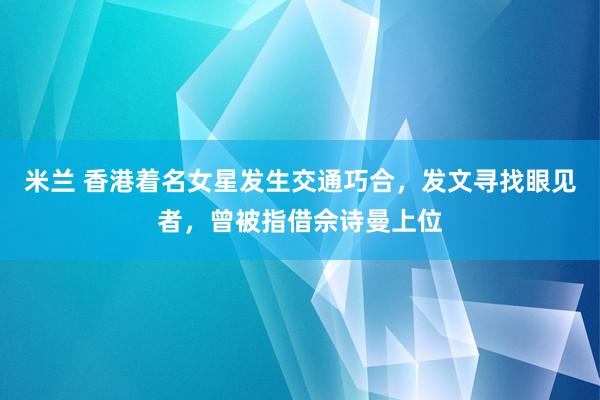 米兰 香港着名女星发生交通巧合，发文寻找眼见者，曾被指借佘诗曼上位
