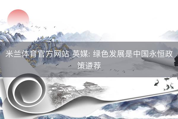 米兰体育官方网站 英媒: 绿色发展是中国永恒政策遴荐