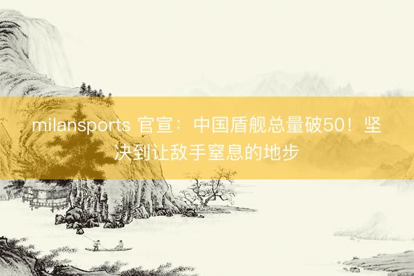 milansports 官宣：中国盾舰总量破50！坚决到让敌手窒息的地步