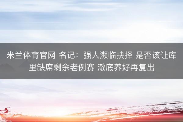 米兰体育官网 名记：强人濒临抉择 是否该让库里缺席剩余老例赛 澈底养好再复出