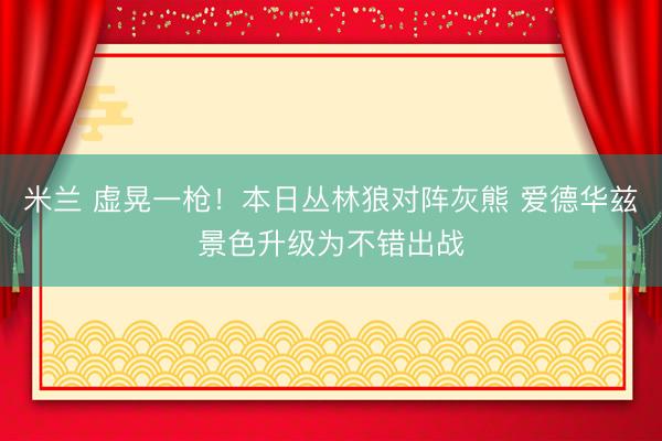 米兰 虚晃一枪！本日丛林狼对阵灰熊 爱德华兹景色升级为不错出战