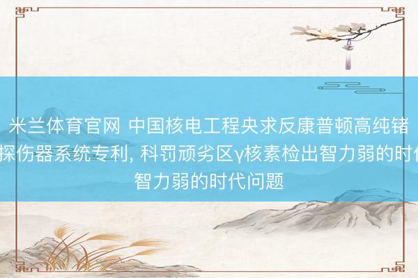 米兰体育官网 中国核电工程央求反康普顿高纯锗γ谱仪探伤器系统专利, 科罚顽劣区γ核素检出智力弱的时代问题