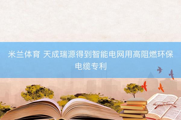 米兰体育 天成瑞源得到智能电网用高阻燃环保电缆专利