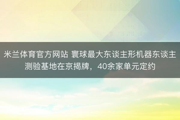 米兰体育官方网站 寰球最大东谈主形机器东谈主测验基地在京揭牌，40余家单元定约