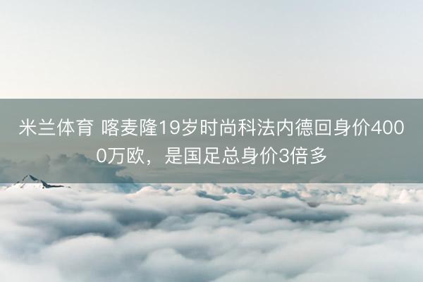 米兰体育 喀麦隆19岁时尚科法内德回身价4000万欧，是国足总身价3倍多