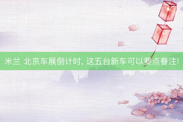 米兰 北京车展倒计时, 这五台新车可以要点眷注!