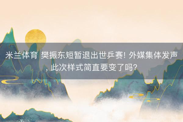 米兰体育 樊振东短暂退出世乒赛! 外媒集体发声, 此次样式简直要变了吗?