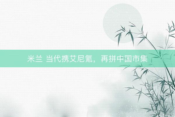 米兰 当代携艾尼氪，再拼中国市集