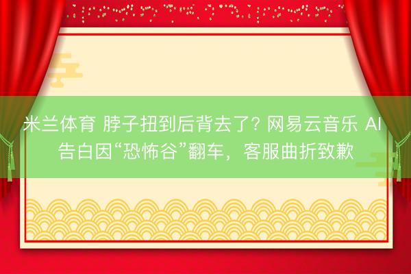 米兰体育 脖子扭到后背去了? 网易云音乐 AI 告白因“恐怖谷”翻车，客服曲折致歉
