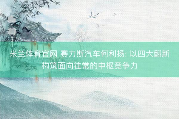 米兰体育官网 赛力斯汽车何利扬: 以四大翻新构筑面向往常的中枢竞争力