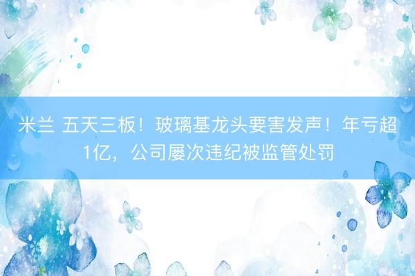 米兰 五天三板！玻璃基龙头要害发声！年亏超1亿，公司屡次违纪被监管处罚