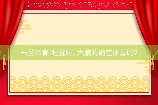米兰体育 睡觉时, 大脑的确在休息吗?