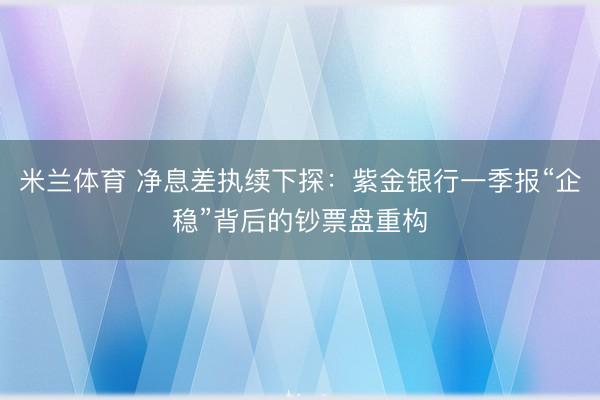米兰体育 净息差执续下探：紫金银行一季报“企稳”背后的钞票盘重构