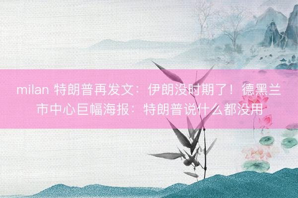 milan 特朗普再发文：伊朗没时期了！德黑兰市中心巨幅海报：特朗普说什么都没用