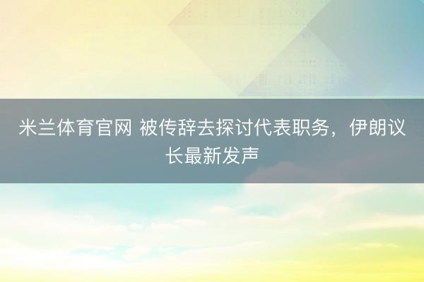 米兰体育官网 被传辞去探讨代表职务，伊朗议长最新发声