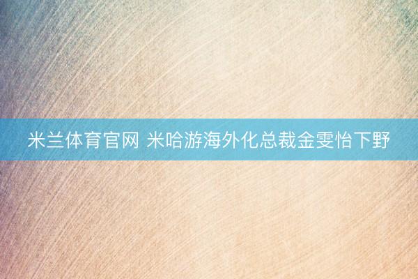 米兰体育官网 米哈游海外化总裁金雯怡下野