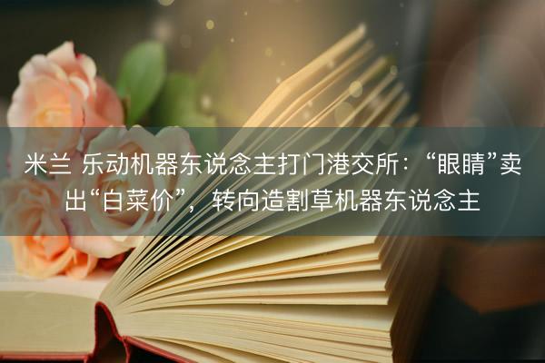 米兰 乐动机器东说念主打门港交所：“眼睛”卖出“白菜价”，转向造割草机器东说念主