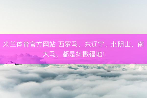 米兰体育官方网站 西罗马、东辽宁、北阴山、南大马，都是抖擞福地！