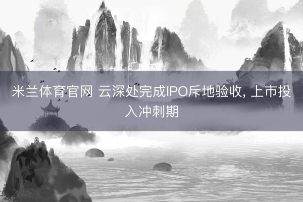 米兰体育官网 云深处完成IPO斥地验收, 上市投入冲刺期