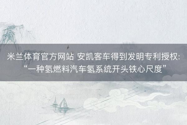 米兰体育官方网站 安凯客车得到发明专利授权: “一种氢燃料汽车氢系统开头铁心尺度”