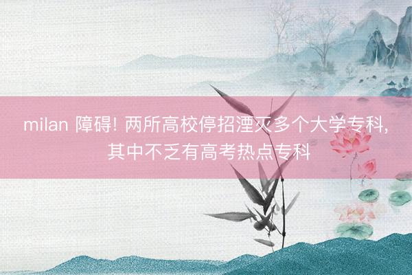milan 障碍! 两所高校停招湮灭多个大学专科, 其中不乏有高考热点专科
